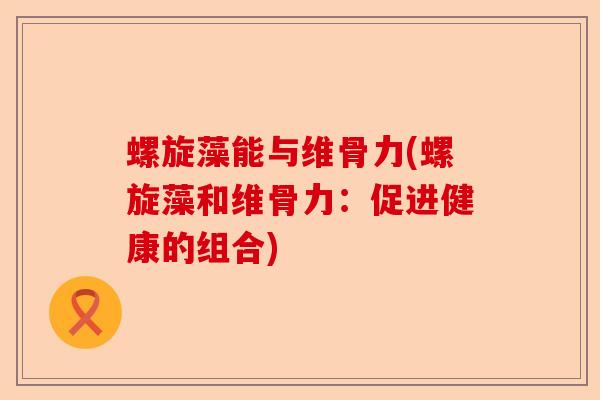 螺旋藻能与维骨力(螺旋藻和维骨力:促进健康的组合) 螺旋藻能与维骨力(螺旋藻和维骨力:促进健康的组合)