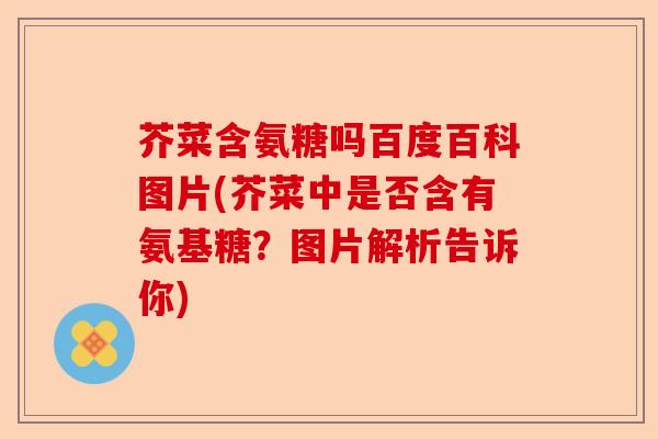 芥菜含氨糖吗百度百科图片(芥菜中是否含有氨基糖？图片解析告诉你)