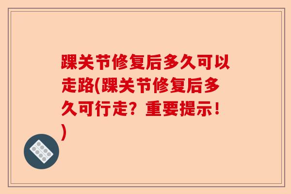 踝关节修复后多久可以走路(踝关节修复后多久可行走？重要提示！)