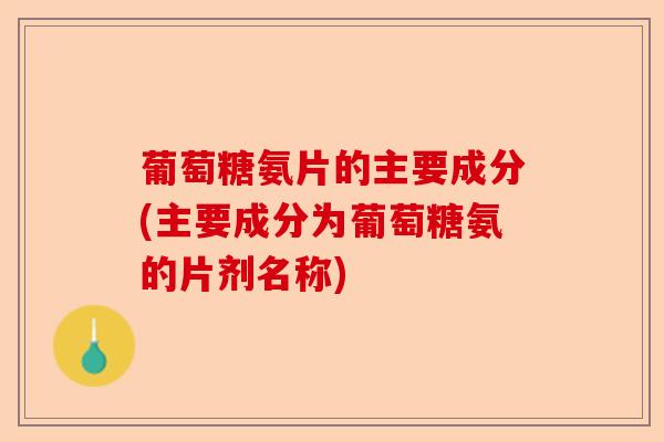 葡萄糖氨片的主要成分(主要成分为葡萄糖氨的片剂名称)