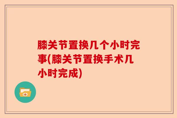 膝关节置换几个小时完事(膝关节置换手术几小时完成)