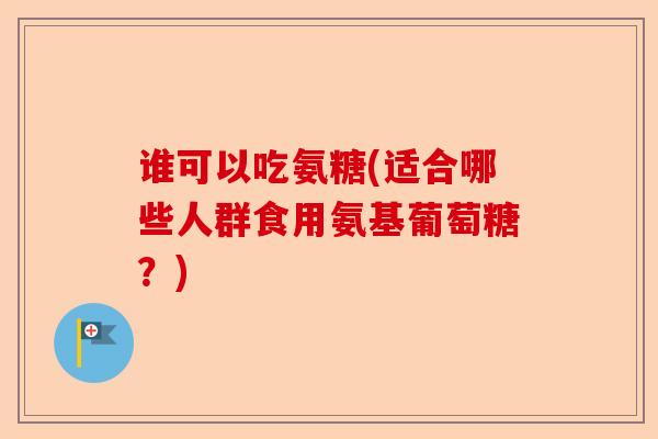 谁可以吃氨糖(适合哪些人群食用氨基葡萄糖？)