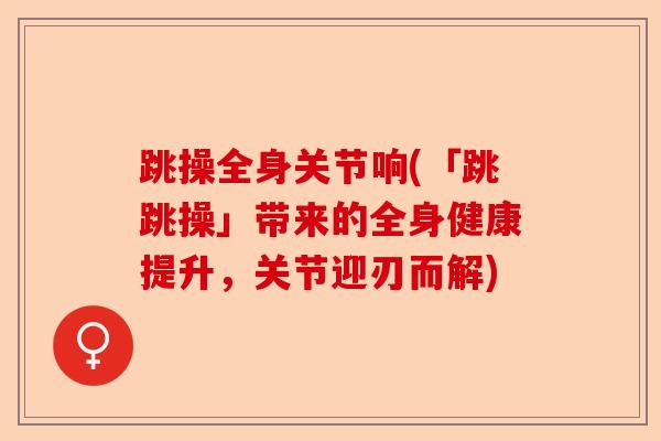 跳操全身关节响(「跳跳操」带来的全身健康提升，关节迎刃而解)