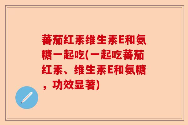蕃茄红素维生素E和氨糖一起吃(一起吃蕃茄红素、维生素E和氨糖，功效显著)