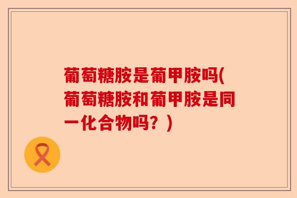 葡萄糖胺是葡甲胺吗(葡萄糖胺和葡甲胺是同一化合物吗？)