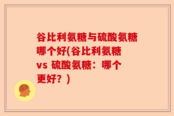 谷比利氨糖与硫酸氨糖哪个好(谷比利氨糖 vs 硫酸氨糖：哪个更好？)