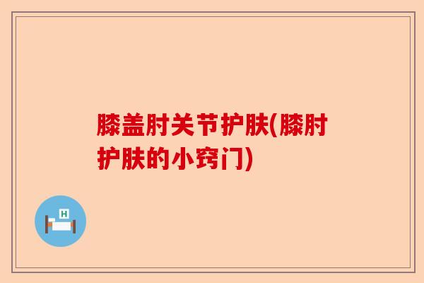 膝盖肘关节护肤(膝肘护肤的小窍门)
