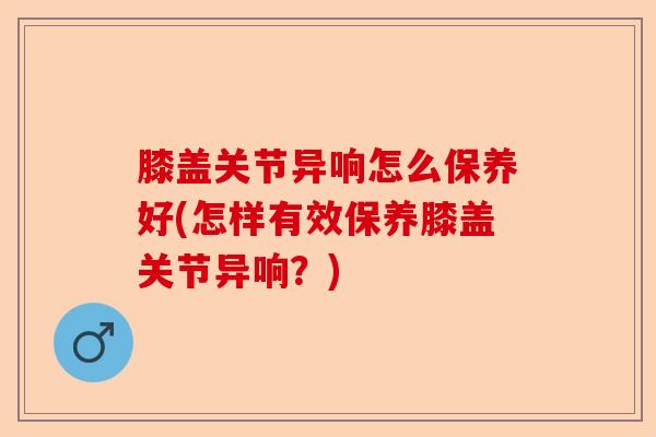 膝盖关节异响怎么保养好(怎样有效保养膝盖关节异响？)