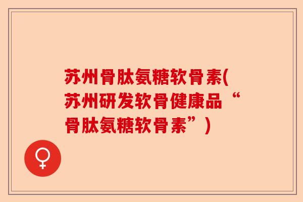 苏州骨肽氨糖软骨素(苏州研发软骨健康品“骨肽氨糖软骨素”)