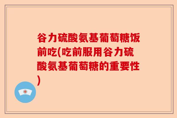 谷力硫酸氨基葡萄糖饭前吃(吃前服用谷力硫酸氨基葡萄糖的重要性)