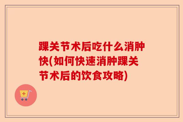 踝关节术后吃什么消肿快(如何快速消肿踝关节术后的饮食攻略)