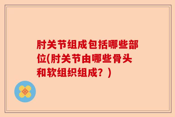 肘关节组成包括哪些部位(肘关节由哪些骨头和软组织组成？)