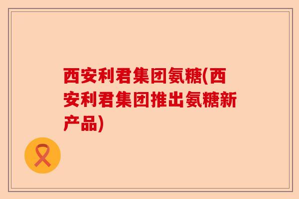 西安利君集团氨糖(西安利君集团推出氨糖新产品)