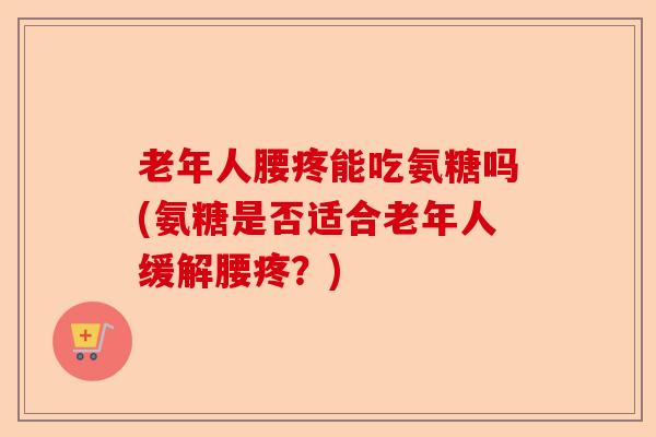 老年人腰疼能吃氨糖吗(氨糖是否适合老年人缓解腰疼？)