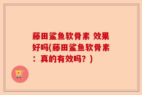 藤田鲨鱼软骨素 效果好吗(藤田鲨鱼软骨素：真的有效吗？)