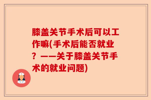 膝盖关节手术后可以工作嘛(手术后能否就业？——关于膝盖关节手术的就业问题)
