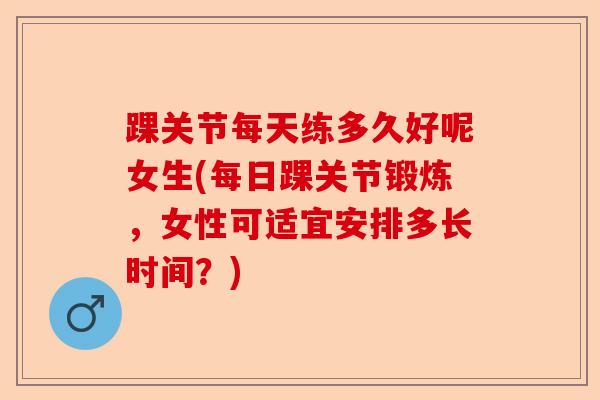 踝关节每天练多久好呢女生(每日踝关节锻炼,女性可适宜安排多长时间?) 踝关节每天练多久好呢女生(每日踝关节锻炼,女性可适宜安排多长时间?)
