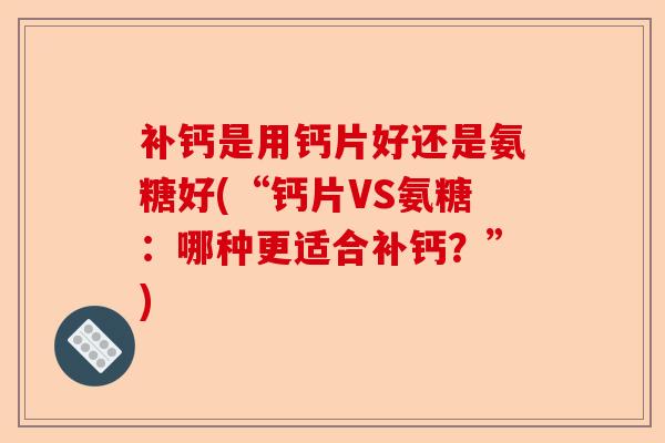 补钙是用钙片好还是氨糖好(“钙片VS氨糖：哪种更适合补钙？”)