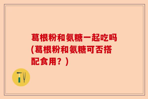 葛根粉和氨糖一起吃吗(葛根粉和氨糖可否搭配食用？)