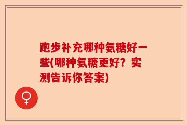 跑步补充哪种氨糖好一些(哪种氨糖更好？实测告诉你答案)