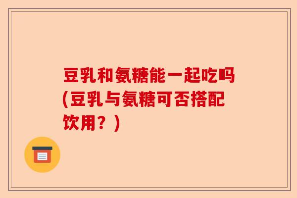 豆乳和氨糖能一起吃吗(豆乳与氨糖可否搭配饮用？)