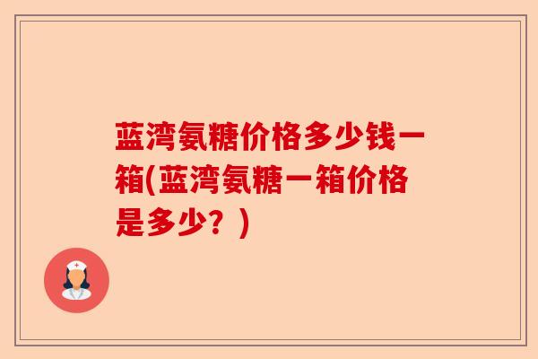 蓝湾氨糖价格多少钱一箱(蓝湾氨糖一箱价格是多少？)