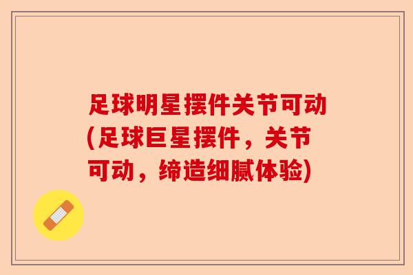 足球明星摆件关节可动(足球巨星摆件，关节可动，缔造细腻体验)
