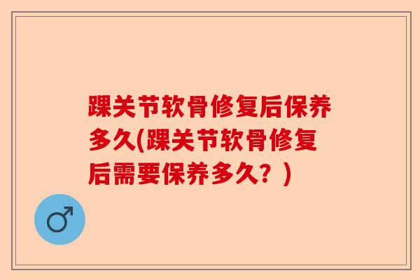 踝关节软骨修复后保养多久(踝关节软骨修复后需要保养多久？)