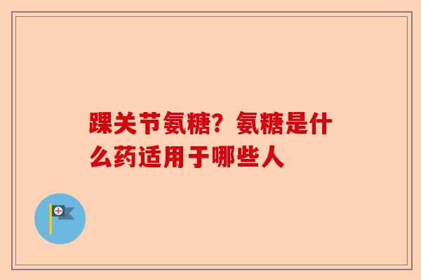 踝关节氨糖？氨糖是什么药适用于哪些人