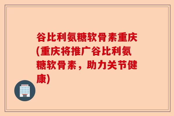 谷比利氨糖软骨素重庆(重庆将推广谷比利氨糖软骨素，助力关节健康)