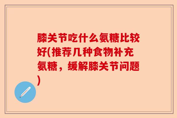 膝关节吃什么氨糖比较好(推荐几种食物补充氨糖,缓解膝关节问题) 膝关节吃什么氨糖比较好(推荐几种食物补充氨糖,缓解膝关节问题)