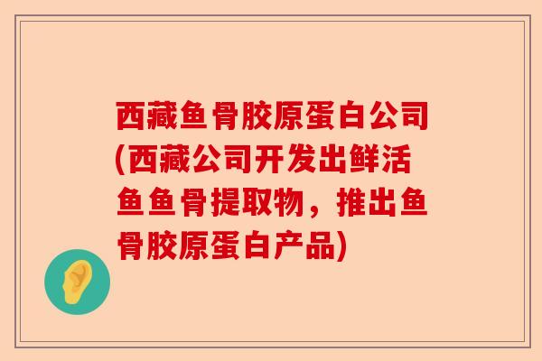 西藏鱼骨胶原蛋白公司(西藏公司开发出鲜活鱼鱼骨提取物，推出鱼骨胶原蛋白产品)