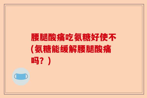 腰腿酸痛吃氨糖好使不(氨糖能缓解腰腿酸痛吗？)