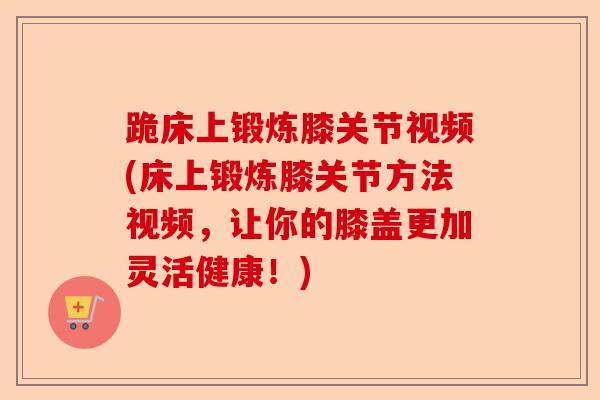 跪床上锻炼膝关节视频(床上锻炼膝关节方法视频，让你的膝盖更加灵活健康！)