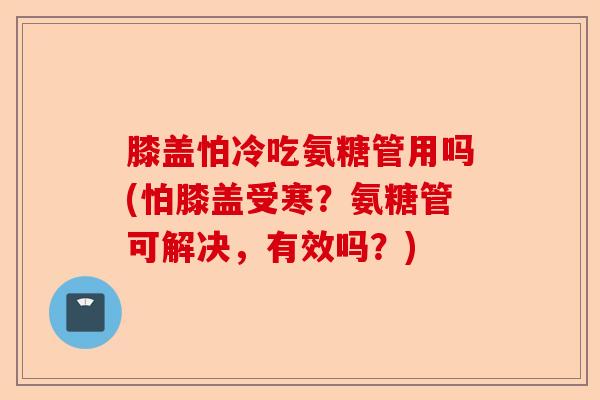膝盖怕冷吃氨糖管用吗(怕膝盖受寒？氨糖管可解决，有效吗？)