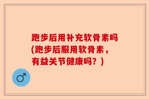 跑步后用补充软骨素吗(跑步后服用软骨素，有益关节健康吗？)