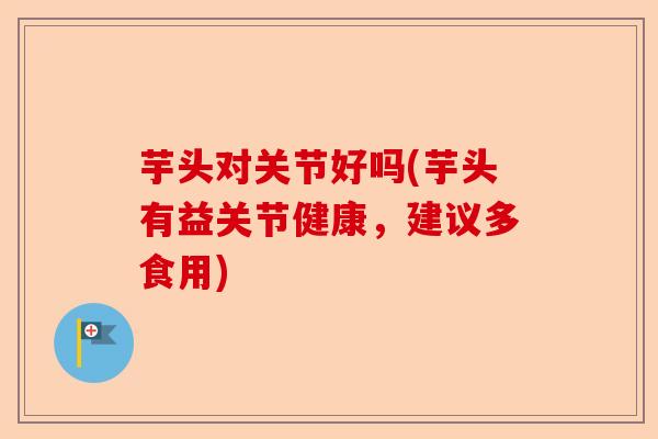 芋头对关节好吗(芋头有益关节健康，建议多食用)