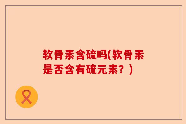 软骨素含硫吗(软骨素是否含有硫元素?) 软骨素含硫吗(软骨素是否含有硫元素?)