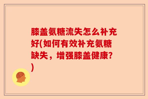 膝盖氨糖流失怎么补充好(如何有效补充氨糖缺失,增强膝盖健康?) 膝盖氨糖流失怎么补充好(如何有效补充氨糖缺失,增强膝盖健康?)