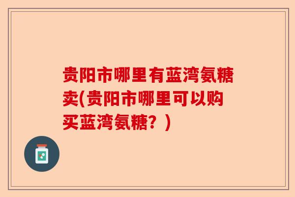 贵阳市哪里有蓝湾氨糖卖(贵阳市哪里可以购买蓝湾氨糖?) 贵阳市哪里有蓝湾氨糖卖(贵阳市哪里可以购买蓝湾氨糖?)