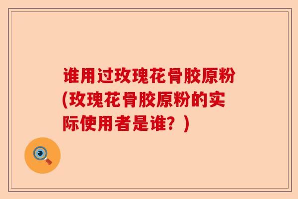 谁用过玫瑰花骨胶原粉(玫瑰花骨胶原粉的实际使用者是谁？)