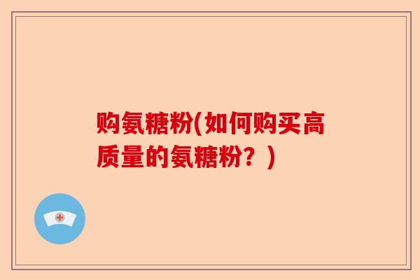购氨糖粉(如何购买高质量的氨糖粉？)