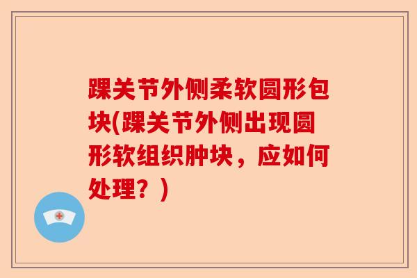 踝关节外侧柔软圆形包块(踝关节外侧出现圆形软组织肿块，应如何处理？)