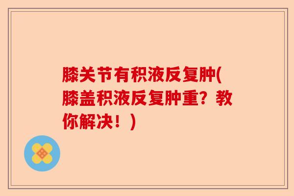 膝关节有积液反复肿(膝盖积液反复肿重？教你解决！)