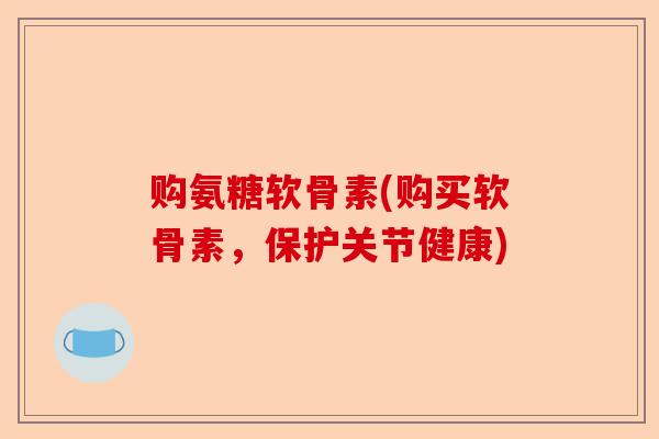 购氨糖软骨素(购买软骨素，保护关节健康)