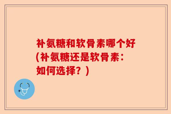 补氨糖和软骨素哪个好(补氨糖还是软骨素:如何选择?) 补氨糖和软骨素哪个好(补氨糖还是软骨素:如何选择?)