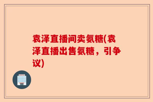 袁泽直播间卖氨糖(袁泽直播出售氨糖，引争议)