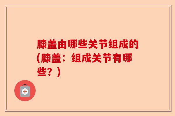 膝盖由哪些关节组成的(膝盖：组成关节有哪些？)