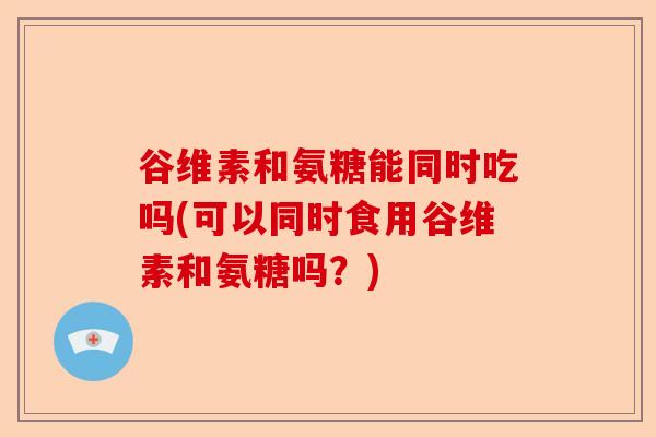 谷维素和氨糖能同时吃吗(可以同时食用谷维素和氨糖吗?) 谷维素和氨糖能同时吃吗(可以同时食用谷维素和氨糖吗?)