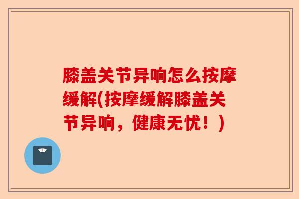 膝盖关节异响怎么按摩缓解(按摩缓解膝盖关节异响，健康无忧！)